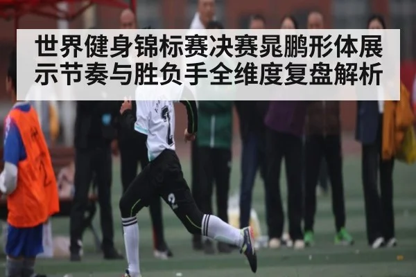 世界健身锦标赛决赛晁鹏形体展示节奏与胜负手全维度复盘解析