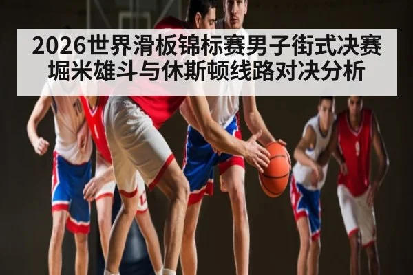 2026世界滑板锦标赛男子街式决赛堀米雄斗与休斯顿线路对决分析