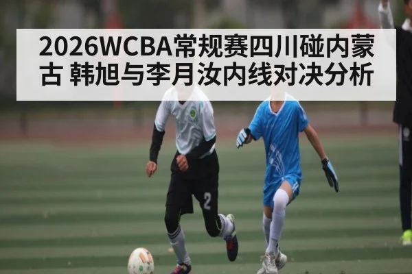 2026WCBA常规赛四川碰内蒙古 韩旭与李月汝内线对决分析