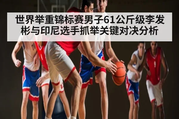 世界举重锦标赛男子61公斤级李发彬与印尼选手抓举关键对决分析