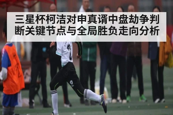 三星杯柯洁对申真谞中盘劫争判断关键节点与全局胜负走向分析